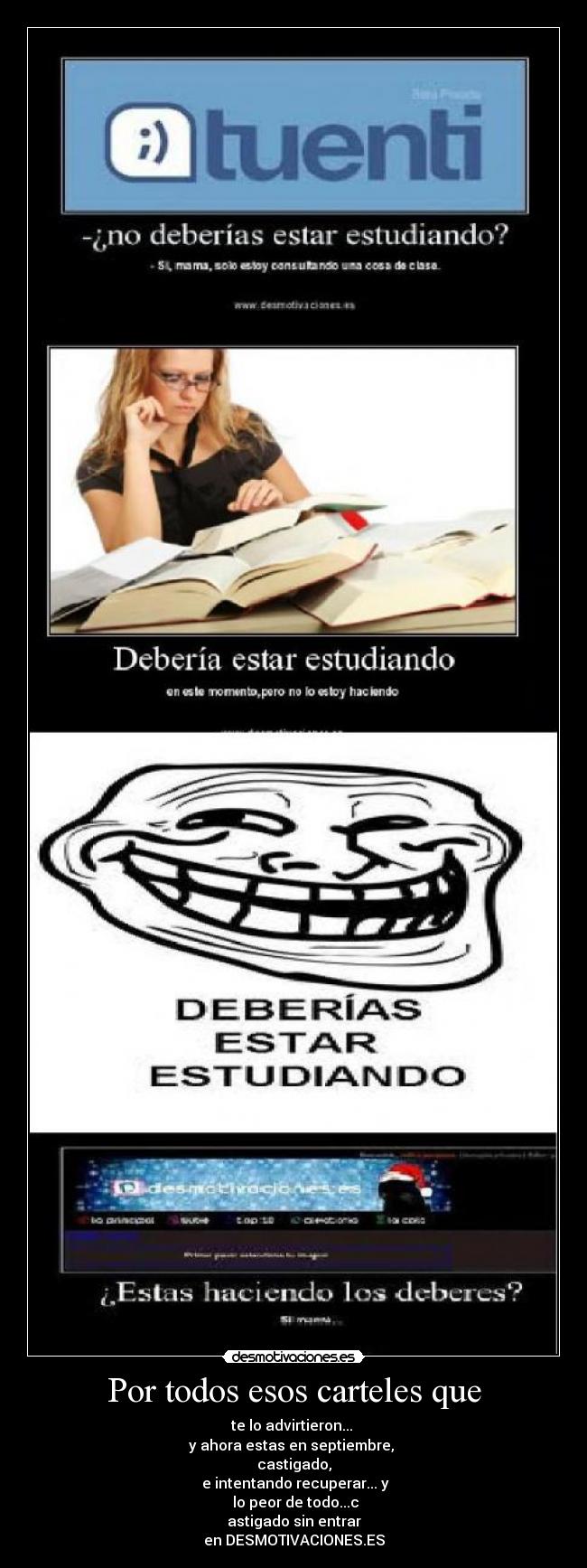 Por todos esos carteles que - te lo advirtieron...
y ahora estas en septiembre,
castigado,
e intentando recuperar... y
lo peor de todo...c
astigado sin entrar
en DESMOTIVACIONES.ES