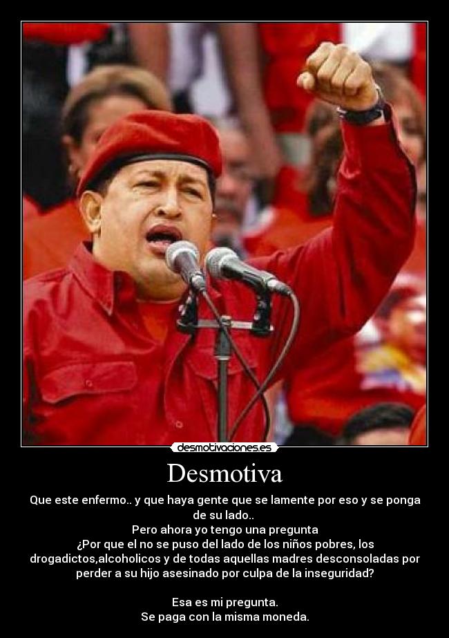 Desmotiva - Que este enfermo.. y que haya gente que se lamente por eso y se ponga
de su lado..
Pero ahora yo tengo una pregunta
¿Por que el no se puso del lado de los niños pobres, los
drogadictos,alcoholicos y de todas aquellas madres desconsoladas por
perder a su hijo asesinado por culpa de la inseguridad?
Esa es mi pregunta.
Se paga con la misma moneda.