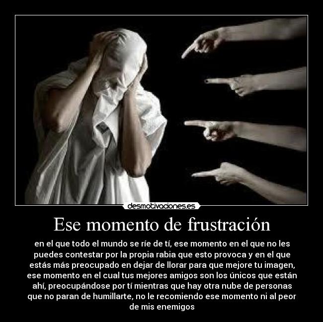 Ese momento de frustración - en el que todo el mundo se ríe de tí, ese momento en el que no les
puedes contestar por la propia rabia que esto provoca y en el que
estás más preocupado en dejar de llorar para que mejore tu imagen,
ese momento en el cual tus mejores amigos son los únicos que están
ahí, preocupándose por tí mientras que hay otra nube de personas
que no paran de humillarte, no le recomiendo ese momento ni al peor
de mis enemigos