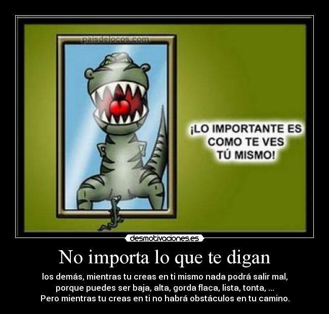No importa lo que te digan - los demás, mientras tu creas en ti mismo nada podrá salir mal,
porque puedes ser baja, alta, gorda flaca, lista, tonta, ...
Pero mientras tu creas en ti no habrá obstáculos en tu camino.