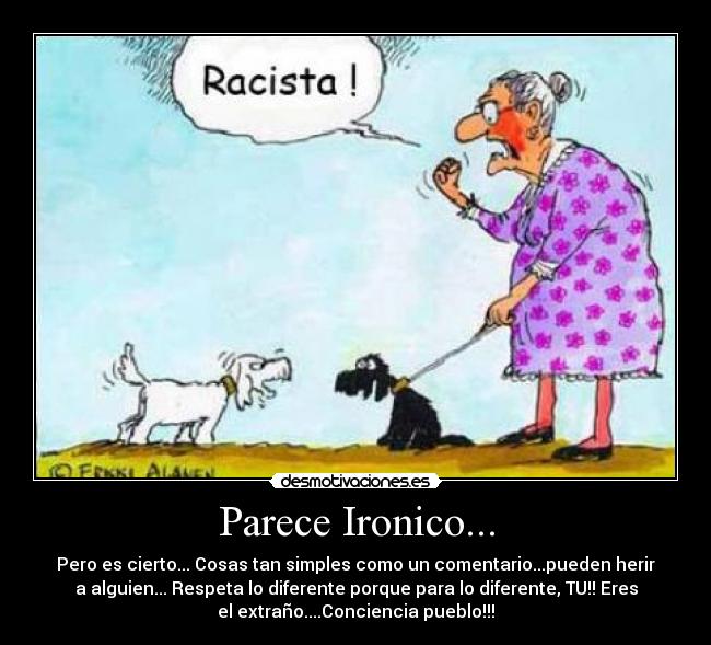 Parece Ironico... - Pero es cierto... Cosas tan simples como un comentario...pueden herir
a alguien... Respeta lo diferente porque para lo diferente, TU!! Eres
el extraño....Conciencia pueblo!!!