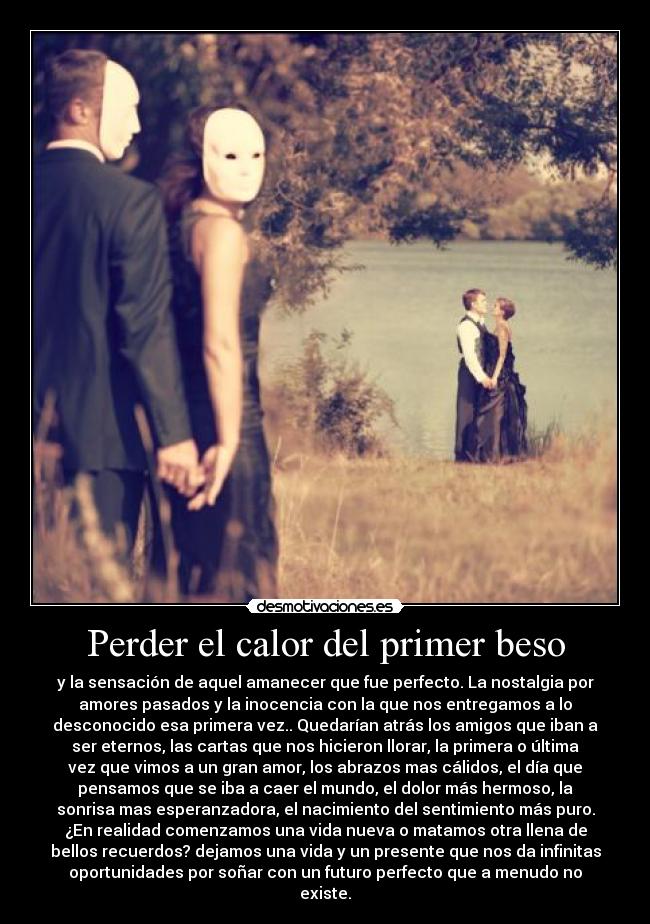 Perder el calor del primer beso - y la sensación de aquel amanecer que fue perfecto. La nostalgia por
amores pasados y la inocencia con la que nos entregamos a lo
desconocido esa primera vez.. Quedarían atrás los amigos que iban a
ser eternos, las cartas que nos hicieron llorar, la primera o última
vez que vimos a un gran amor, los abrazos mas cálidos, el día que
pensamos que se iba a caer el mundo, el dolor más hermoso, la
sonrisa mas esperanzadora, el nacimiento del sentimiento más puro.
¿En realidad comenzamos una vida nueva o matamos otra llena de
bellos recuerdos? dejamos una vida y un presente que nos da infinitas
oportunidades por soñar con un futuro perfecto que a menudo no
existe.