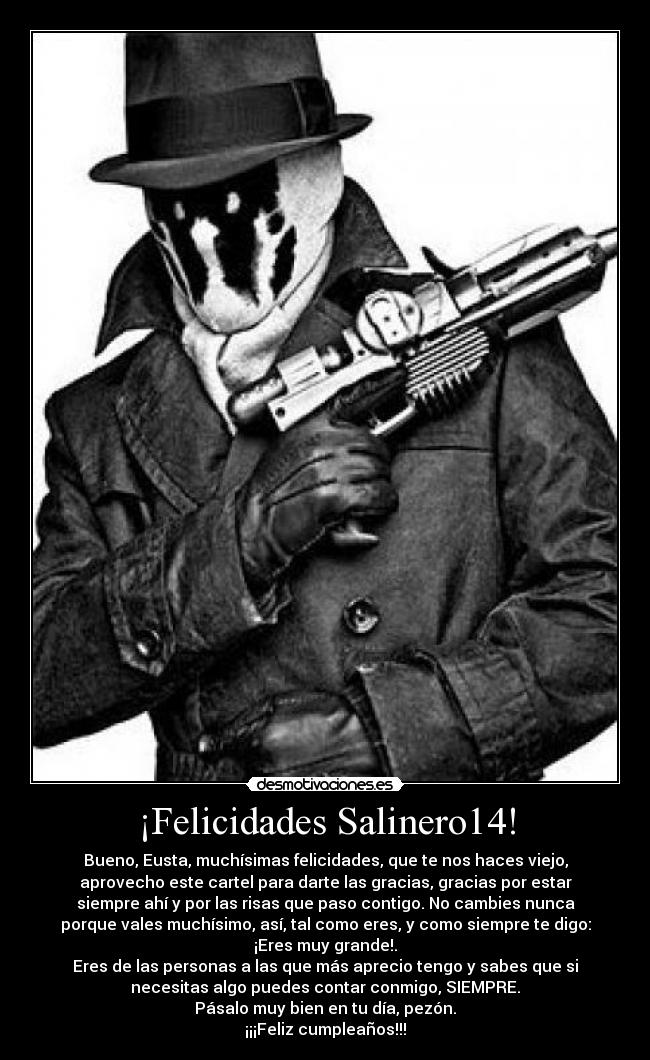 ¡Felicidades Salinero14! - Bueno, Eusta, muchísimas felicidades, que te nos haces viejo,
aprovecho este cartel para darte las gracias, gracias por estar
siempre ahí y por las risas que paso contigo. No cambies nunca
porque vales muchísimo, así, tal como eres, y como siempre te digo:
¡Eres muy grande!.
Eres de las personas a las que más aprecio tengo y sabes que si
necesitas algo puedes contar conmigo, SIEMPRE.
Pásalo muy bien en tu día, pezón.
¡¡¡Feliz cumpleaños!!!