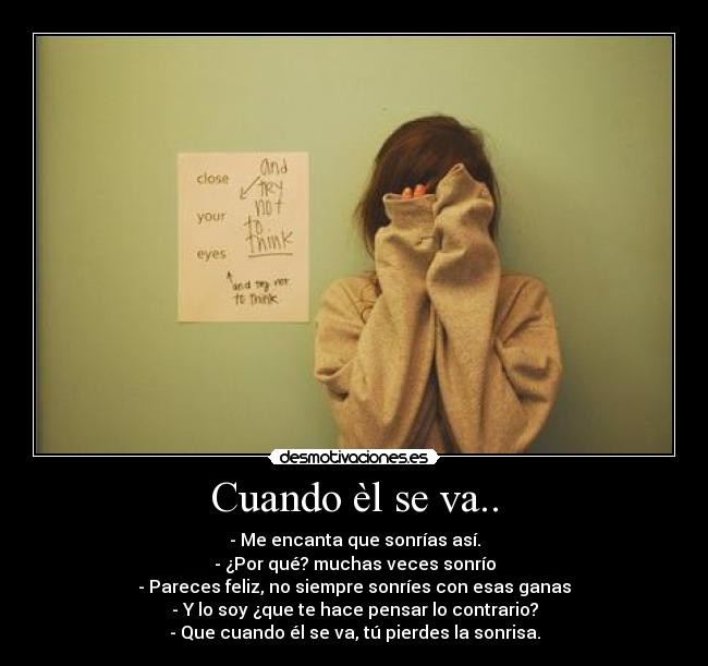Cuando èl se va.. - - Me encanta que sonrías así.
- ¿Por qué? muchas veces sonrío
- Pareces feliz, no siempre sonríes con esas ganas
- Y lo soy ¿que te hace pensar lo contrario?
- Que cuando él se va, tú pierdes la sonrisa.