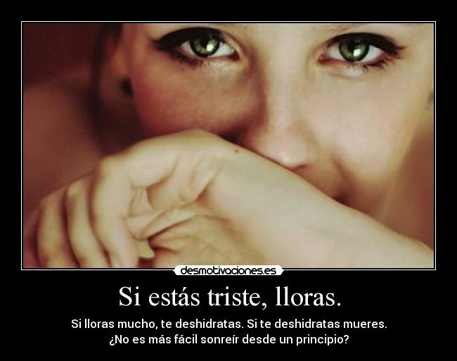 Si estás triste, lloras. - Si lloras mucho, te deshidratas. Si te deshidratas mueres.
¿No es más fácil sonreír desde un principio?