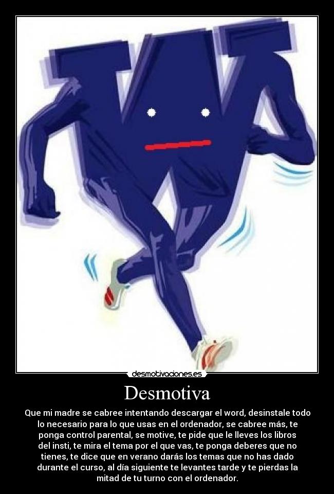 Desmotiva - Que mi madre se cabree intentando descargar el word, desinstale todo
lo necesario para lo que usas en el ordenador, se cabree más, te
ponga control parental, se motive, te pide que le lleves los libros
del insti, te mira el tema por el que vas, te ponga deberes que no
tienes, te dice que en verano darás los temas que no has dado
durante el curso, al día siguiente te levantes tarde y te pierdas la
mitad de tu turno con el ordenador.