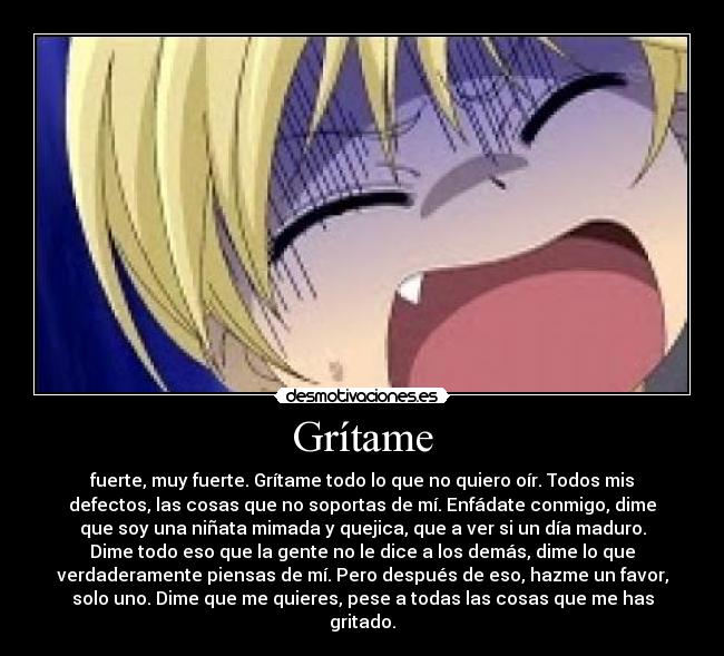 Grítame - fuerte, muy fuerte. Grítame todo lo que no quiero oír. Todos mis
defectos, las cosas que no soportas de mí. Enfádate conmigo, dime
que soy una niñata mimada y quejica, que a ver si un día maduro.
Dime todo eso que la gente no le dice a los demás, dime lo que
verdaderamente piensas de mí. Pero después de eso, hazme un favor,
solo uno. Dime que me quieres, pese a todas las cosas que me has
gritado.