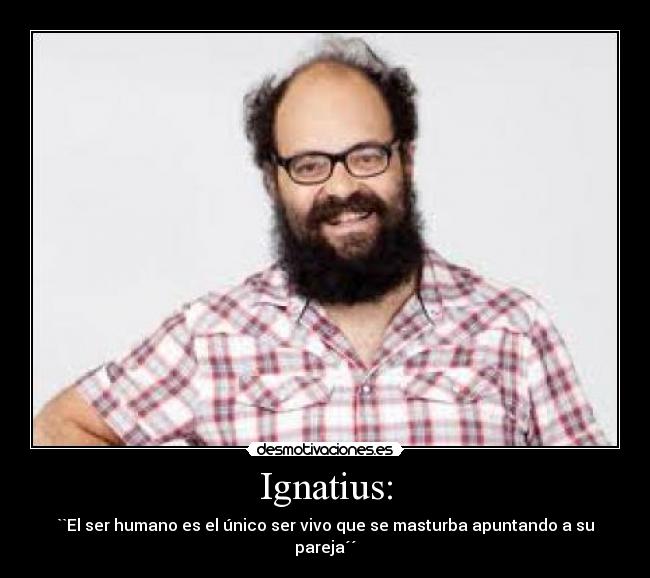 Ignatius: - ``El ser humano es el único ser vivo que se masturba apuntando a su pareja´´