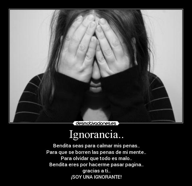 Ignorancia.. - Bendita seas para calmar mis penas..
Para que se borren las penas de mi mente..
Para olvidar que todo es malo..
Bendita eres por hacerme pasar pagina..
gracias a ti..
¡SOY UNA IGNORANTE!