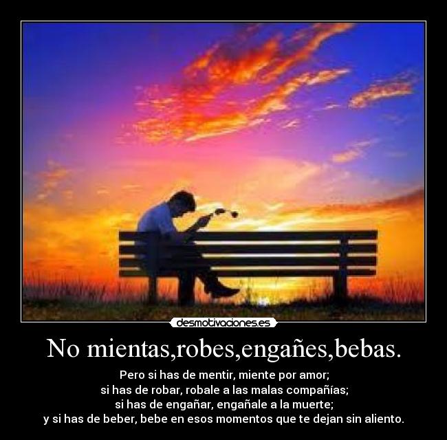 No mientas,robes,engañes,bebas. - Pero si has de mentir, miente por amor;
si has de robar, robale a las malas compañías;
si has de engañar, engañale a la muerte;
y si has de beber, bebe en esos momentos que te dejan sin aliento.