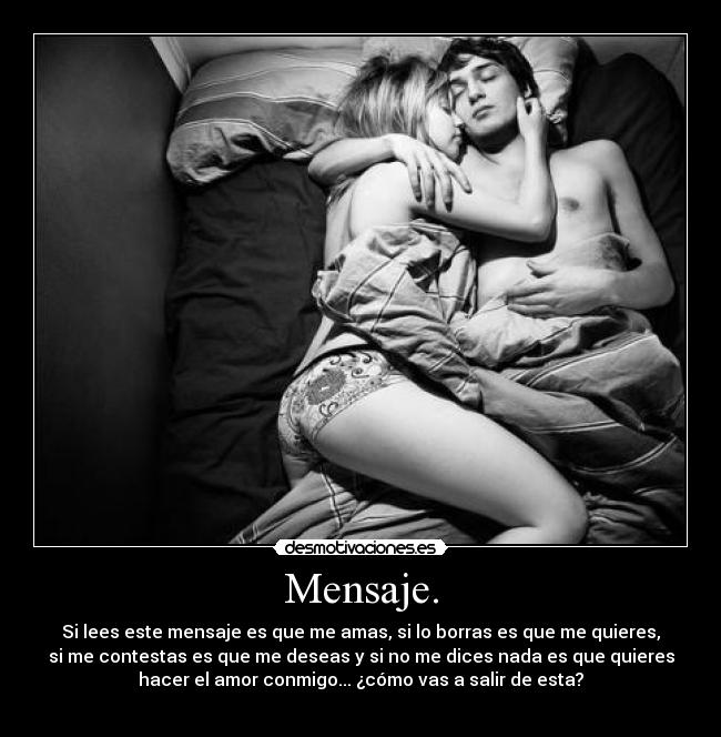 Mensaje. - Si lees este mensaje es que me amas, si lo borras es que me quieres,
si me contestas es que me deseas y si no me dices nada es que quieres
hacer el amor conmigo... ¿cómo vas a salir de esta?