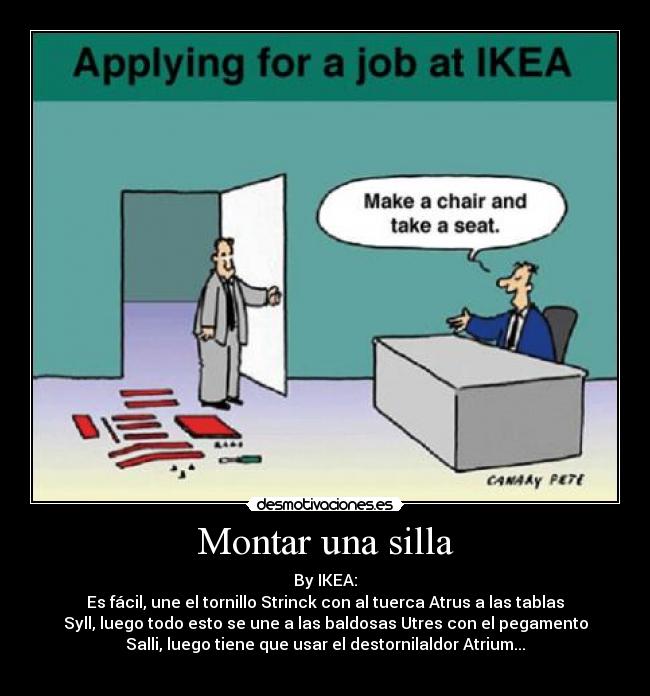 Montar una silla - By IKEA:
Es fácil, une el tornillo Strinck con al tuerca Atrus a las tablas
Syll, luego todo esto se une a las baldosas Utres con el pegamento
Salli, luego tiene que usar el destornilaldor Atrium...