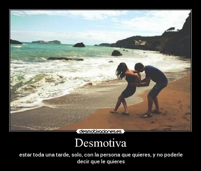 Desmotiva - estar toda una tarde, solo, con la persona que quieres, y no poderle
decir que le quieres
