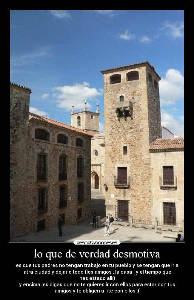 lo que de verdad desmotiva - es que tus padres no tengan trabajo en tu pueblo y se tengan que ir a
atra ciudad y dejarlo todo (los amigos , la casa , y el tiempo que
has estado allí)
y encima les digas que no te quieres ir con ellos para estar con tus
amigos y te obligen a irte con ellos :(