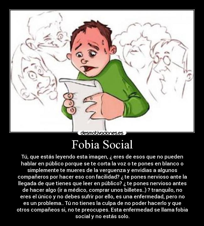 Fobia Social - Tú, que estás leyendo esta imagen, ¿ eres de esos que no pueden
hablar en público porque se te corta la voz o te pones en blanco o
simplemente te mueres de la verguenza y envidias a algunos
compañeros por hacer eso con facilidad? ¿ te pones nervioso ante la
llegada de que tienes que leer en público? ¿ te pones nervioso antes
de hacer algo (ir a médico, comprar unos billetes..) ? tranquilo, no
eres el único y no debes sufrir por ello, es una enfermedad, pero no
es un problema.. Tú no tienes la culpa de no poder hacerlo y que
otros compañeos si, no te preocupes. Esta enfermedad se llama fobia
social y no estás solo.