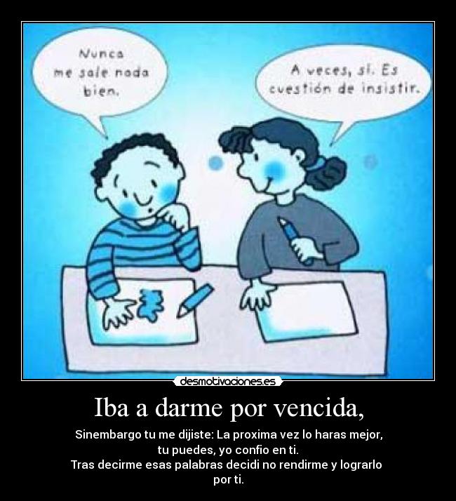 Iba a darme por vencida, - Sinembargo tu me dijiste: La proxima vez lo haras mejor,
tu puedes, yo confio en ti.
Tras decirme esas palabras decidi no rendirme y lograrlo
por ti.