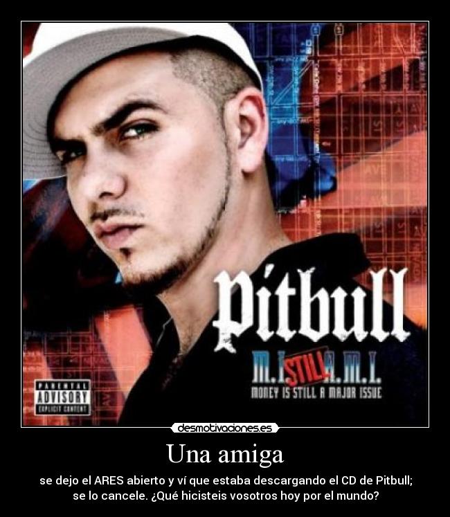 Una amiga - se dejo el ARES abierto y ví que estaba descargando el CD de Pitbull;
se lo cancele. ¿Qué hicisteis vosotros hoy por el mundo?