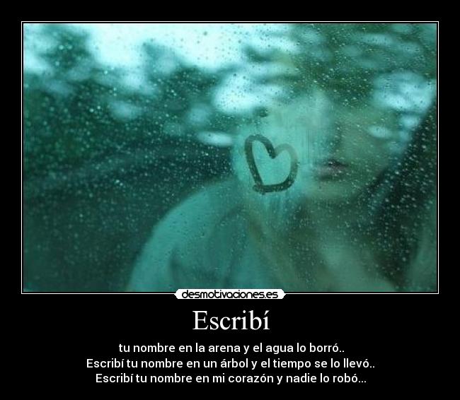 Escribí - tu nombre en la arena y el agua lo borró..
Escribí tu nombre en un árbol y el tiempo se lo llevó..
Escribí tu nombre en mi corazón y nadie lo robó...