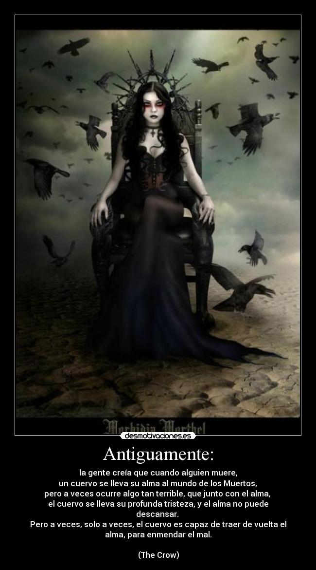 Antiguamente: - la gente creía que cuando alguien muere,
 un cuervo se lleva su alma al mundo de los Muertos, 
pero a veces ocurre algo tan terrible, que junto con el alma, 
el cuervo se lleva su profunda tristeza, y el alma no puede
descansar. 
Pero a veces, solo a veces, el cuervo es capaz de traer de vuelta el
alma, para enmendar el mal.
 
(The Crow)