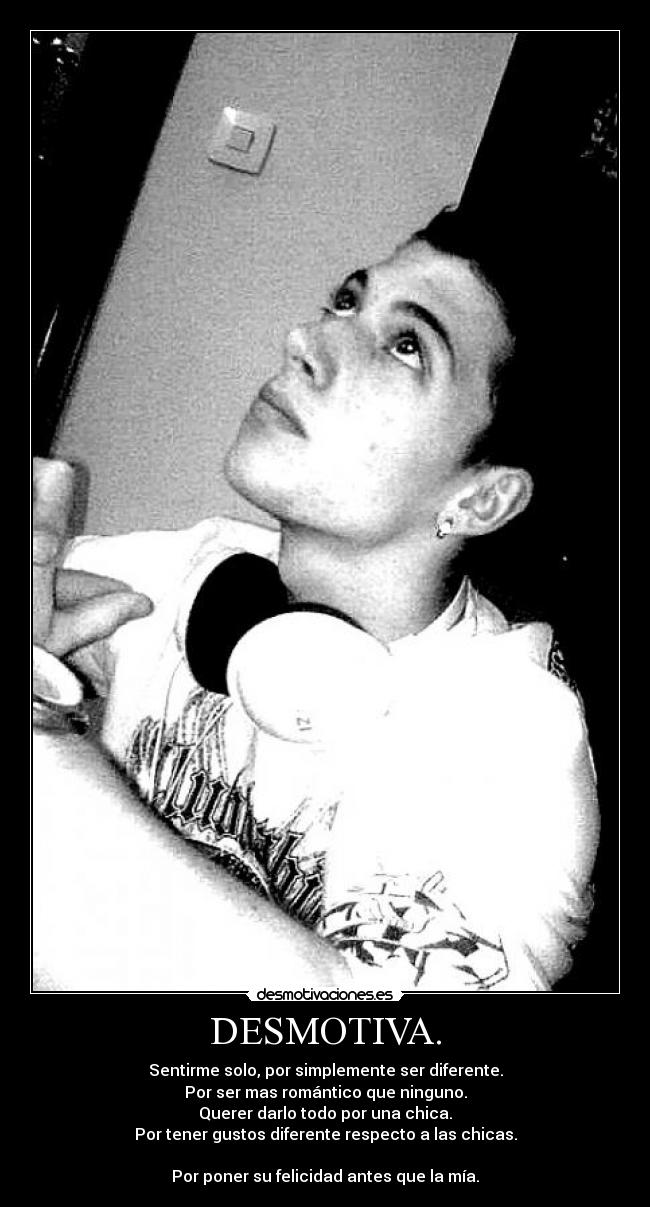DESMOTIVA. - Sentirme solo, por simplemente ser diferente.
Por ser mas romántico que ninguno.
Querer darlo todo por una chica.
Por tener gustos diferente respecto a las chicas.
Por poner su felicidad antes que la mía.