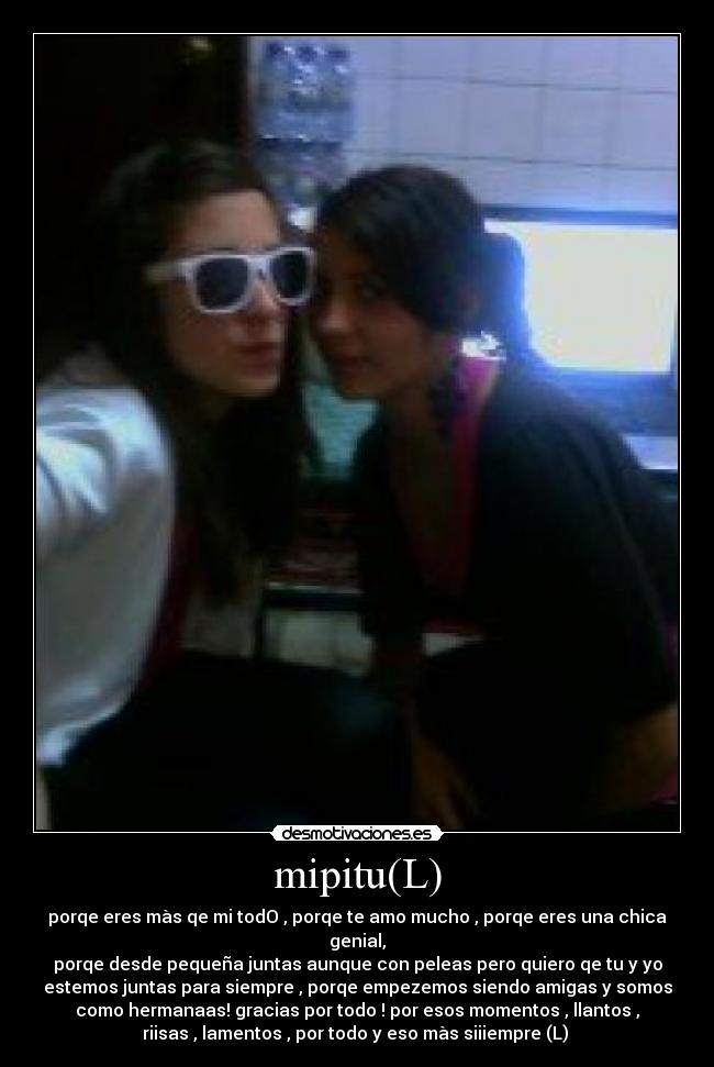 mipitu(L) - porqe eres màs qe mi todO , porqe te amo mucho , porqe eres una chica
genial,
porqe desde pequeña juntas aunque con peleas pero quiero qe tu y yo
estemos juntas para siempre , porqe empezemos siendo amigas y somos
como hermanaas! gracias por todo ! por esos momentos , llantos ,
riisas , lamentos , por todo y eso màs siiiempre (L) 