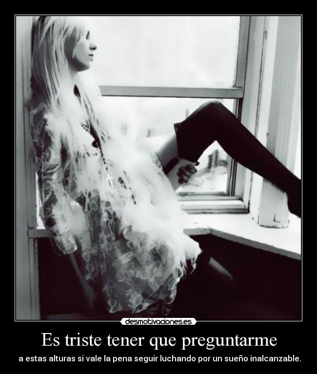 Es triste tener que preguntarme -  a estas alturas si vale la pena seguir luchando por un sueño inalcanzable.