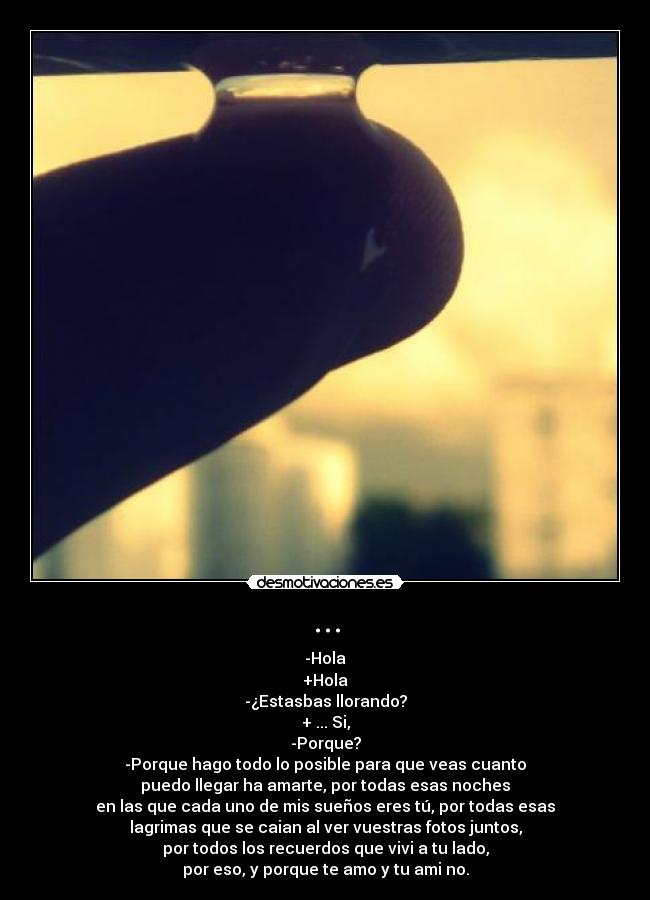 ... - -Hola
+Hola
-¿Estasbas llorando?
+ ... Si,
-Porque?
-Porque hago todo lo posible para que veas cuanto
puedo llegar ha amarte, por todas esas noches
en las que cada uno de mis sueños eres tú, por todas esas
lagrimas que se caian al ver vuestras fotos juntos,
por todos los recuerdos que vivi a tu lado,
por eso, y porque te amo y tu ami no.