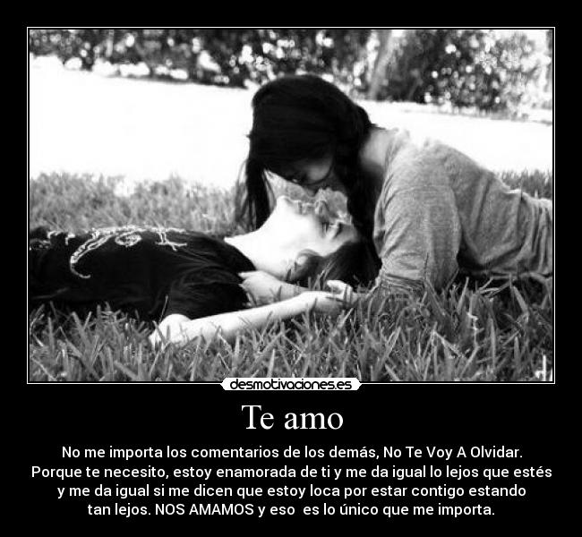 Te amo - No me importa los comentarios de los demás, No Te Voy A Olvidar.
Porque te necesito, estoy enamorada de ti y me da igual lo lejos que estés
y me da igual si me dicen que estoy loca por estar contigo estando
tan lejos. NOS AMAMOS y eso es lo único que me importa.