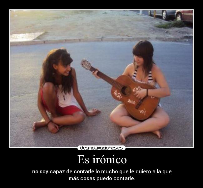 Es irónico - no soy capaz de contarle lo mucho que le quiero a la que
más cosas puedo contarle.