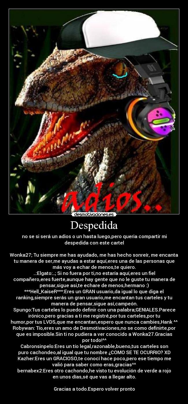 Despedida - no se si será un adios o un hasta luego,pero queria compartir mi
despedida con este cartel

Wonka27; Tu siempre me has ayudado, me has hecho sonreír, me encanta
tu manera de ser,me ayudas a estar aquí,eres una de las personas que
más voy a echar de menos,te quiero.♥
..:Elgato:..; Si no fuera por ti,no estaría aquí,eres un fiel
compañero,eres fuerte,aunque hay gente que no le guste tu manera de
pensar,sigue asi,te echare de menos,hermano :)
***Hell_KaiseR***:Eres un GRAN usuario,da igual lo que diga el
ranking,siempre serás un gran usuario,me encantan tus carteles y tu
manera de pensar,sigue así,campeón.
Spungo:Tus carteles lo puedo definir con una palabra;GENIALES.Parece
irónico,pero gracias a ti me registré,por tus carteles,por tu
humor,por tus LVDS,que me encantan,espero que nunca cambies,Hank ^^
Robywan: Tío,eres un amo de Desmotivaciones,no se como definirte,por
que es imposible.Sin ti no pudiera a ver conocido a Wonka27.Gracias
por todo!^^
Cabronsinpelo:Eres un tío legal,razonable,bueno,tus carteles son
puro cachondeo,al igual que tu nombre ¿COMO SE TE OCURRIO? XD
Kazher:Eres un GRACIOSO,te conocí hace poco,pero ese tiempo me
valió para saber como eras,gracias^^
bernabex2:Eres otro cachondo,he visto tu evolución de verde a rojo
en unos días,sé que vas a llegar alto.

Gracias a todo.Espero volver pronto
