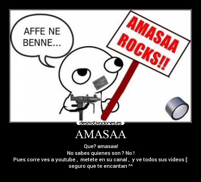 AMASAA - Que? amasaa!
No sabes quienes son ? No !
Pues corre ves a youtube , metete en su canal , y ve todos sus videos [:
seguro que te encantan ^^