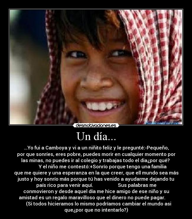 Un día... - ...Yo fui a Camboya y vi a un niñito feliz y le pregunté:-Pequeño,
por que sonríes, eres pobre, puedes morir en cualquier momento por
las minas, no puedes ir al colegio y trabajas todo el dia¿por qué?
Y el niño me contestó:+Sonrío porque tengo una familia
que me quiere y una esperanza en la que creer, que ell mundo sea más
justo y hoy sonrío más porque tú has venido a ayudarme dejando tu
país rico para venir aquí. Sus palabras me
conmovieron y desde aquel día me hice amigo de ese niño y su
amistad es un regalo maravilloso que el dinero no puede pagar.
(Si todos hicieramos lo mismo podríamos cambiar el mundo asi
que¿por que no intentarlo?)