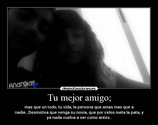 Tu mejor amigo; - mas que un todo, tu vida, la persona que amas mas que a
nadie...Desmotiva que venga su novia, que por celos meta la pata, y
ya nada vuelva a ser como antes..