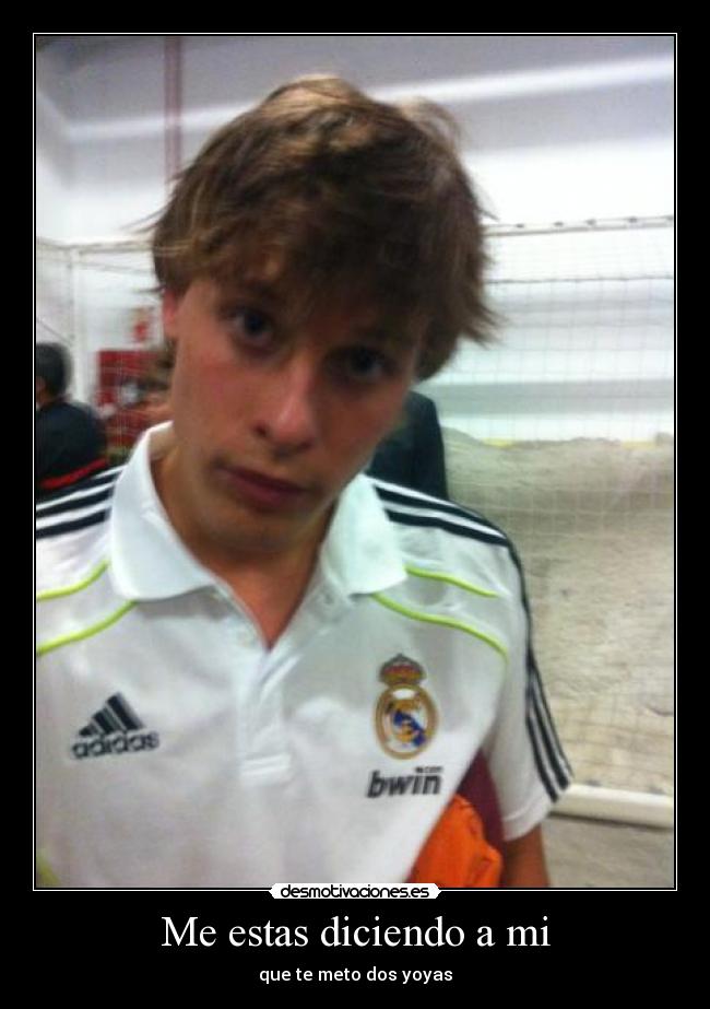 Me estas diciendo a mi - que te meto dos yoyas