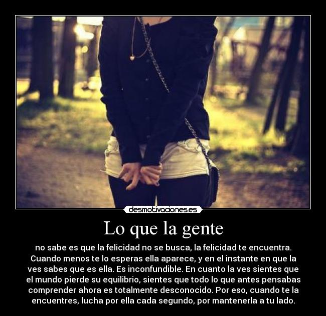 Lo que la gente - no sabe es que la felicidad no se busca, la felicidad te encuentra.
Cuando menos te lo esperas ella aparece, y en el instante en que la
ves sabes que es ella. Es inconfundible. En cuanto la ves sientes que
el mundo pierde su equilibrio, sientes que todo lo que antes pensabas
comprender ahora es totalmente desconocido. Por eso, cuando te la
encuentres, lucha por ella cada segundo, por mantenerla a tu lado.