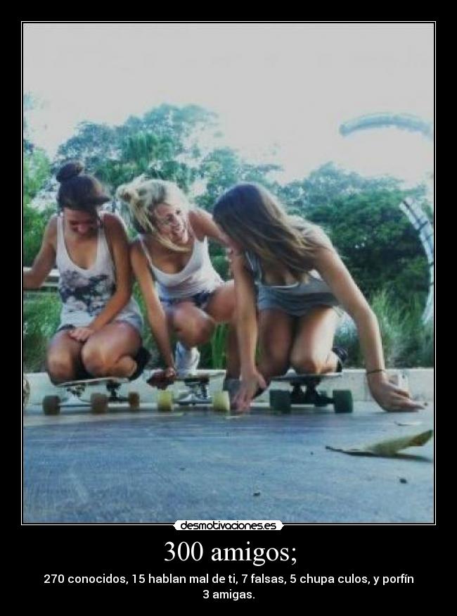 300 amigos; - 270 conocidos, 15 hablan mal de ti, 7 falsas, 5 chupa culos, y porfín 3 amigas.