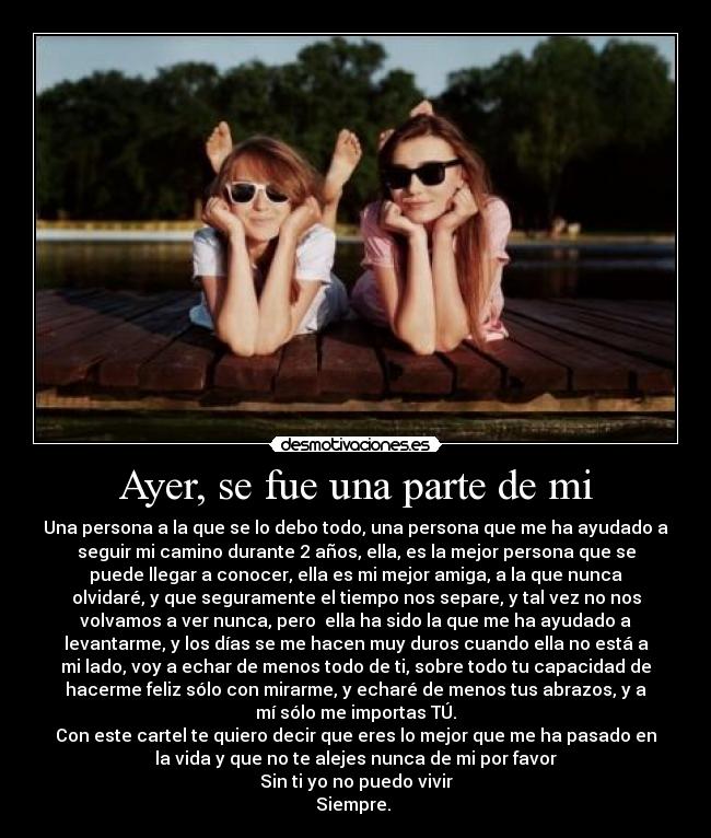 Ayer, se fue una parte de mi - Una persona a la que se lo debo todo, una persona que me ha ayudado a
seguir mi camino durante 2 años, ella, es la mejor persona que se
puede llegar a conocer, ella es mi mejor amiga, a la que nunca
olvidaré, y que seguramente el tiempo nos separe, y tal vez no nos
volvamos a ver nunca, pero  ella ha sido la que me ha ayudado a
levantarme, y los días se me hacen muy duros cuando ella no está a
mi lado, voy a echar de menos todo de ti, sobre todo tu capacidad de
hacerme feliz sólo con mirarme, y echaré de menos tus abrazos, y a
mí sólo me importas TÚ.
Con este cartel te quiero decir que eres lo mejor que me ha pasado en
la vida y que no te alejes nunca de mi por favor
Sin ti yo no puedo vivir
Siempre. ♥