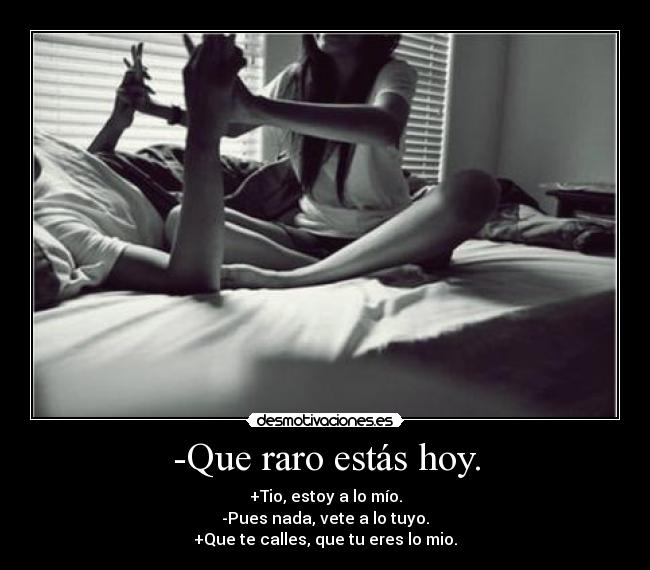-Que raro estás hoy. - +Tio, estoy a lo mío.
-Pues nada, vete a lo tuyo.
+Que te calles, que tu eres lo mio.