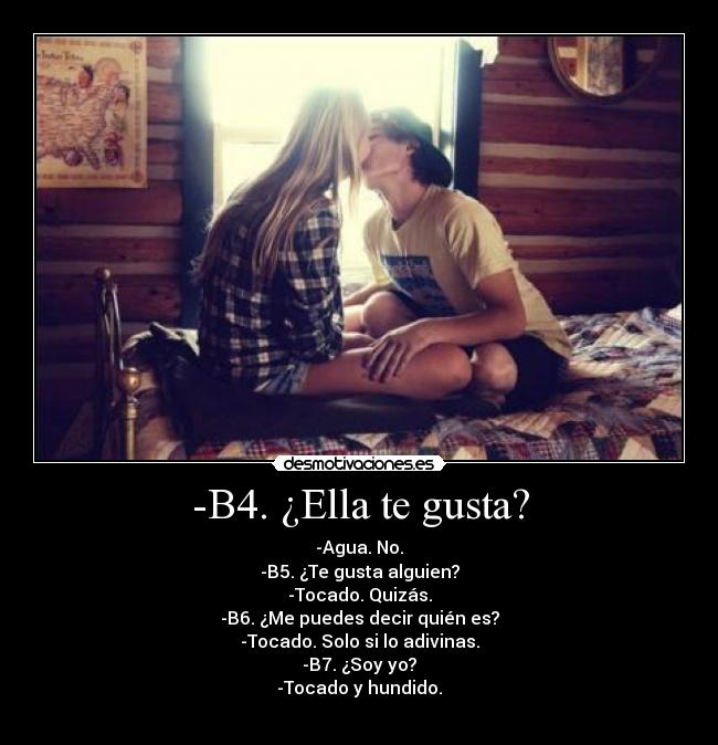 -B4. ¿Ella te gusta? - -Agua. No.
-B5. ¿Te gusta alguien?
-Tocado. Quizás.
-B6. ¿Me puedes decir quién es?
-Tocado. Solo si lo adivinas.
-B7. ¿Soy yo?
-Tocado y hundido.