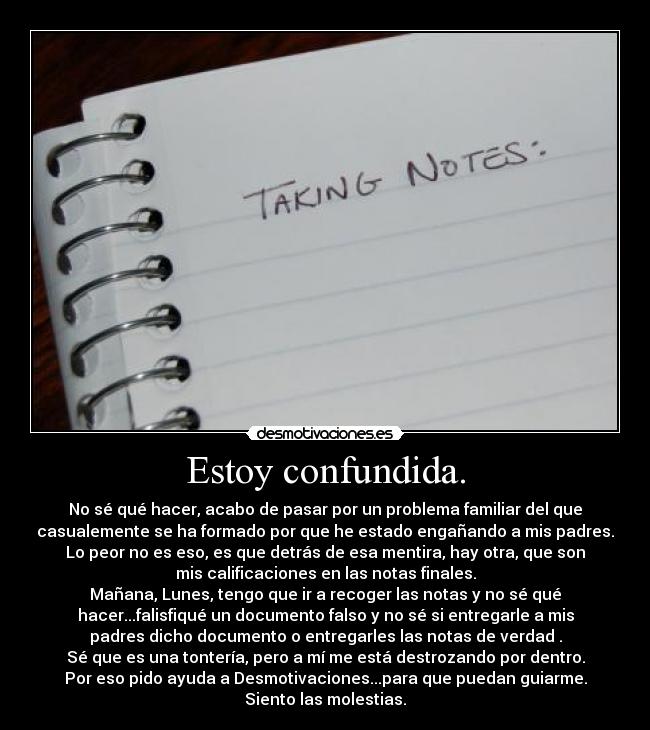 Estoy confundida. - No sé qué hacer, acabo de pasar por un problema familiar del que
casualemente se ha formado por que he estado engañando a mis padres.
Lo peor no es eso, es que detrás de esa mentira, hay otra, que son
mis calificaciones en las notas finales.
Mañana, Lunes, tengo que ir a recoger las notas y no sé qué
hacer...falisfiqué un documento falso y no sé si entregarle a mis
padres dicho documento o entregarles las notas de verdad .
Sé que es una tontería, pero a mí me está destrozando por dentro.
Por eso pido ayuda a Desmotivaciones...para que puedan guiarme.
Siento las molestias.