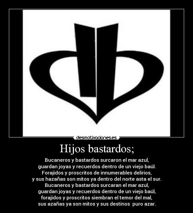 Hijos bastardos; - Bucaneros y bastardos surcaron el mar azul,
guardan joyas y recuerdos dentro de un viejo baúl.
Forajidos y proscritos de innumerables delirios,
y sus hazañas son mitos ya dentro del norte asta el sur.
Bucaneros y bastardos surcaran el mar azul,
guardan joyas y recuerdos dentro de un viejo baúl,
forajidos y proscritos siembran el temor del mal,
sus azañas ya son mitos y sus destinos  puro azar.