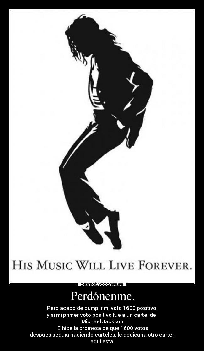 Perdónenme. - Pero acabo de cumplir mi voto 1600 positivo.
y si mi primer voto positivo fue a un cartel de
Michael Jackson
E hice la promesa de que 1600 votos
después seguía haciendo carteles, le dedicaría otro cartel,
aquí esta!
