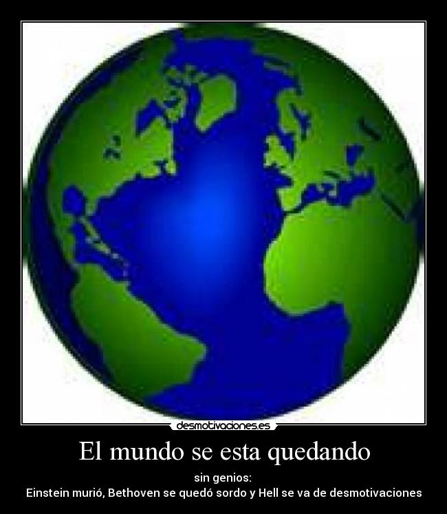 El mundo se esta quedando - sin genios:
Einstein murió, Bethoven se quedó sordo y Hell se va de desmotivaciones