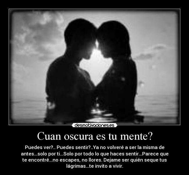 Cuan oscura es tu mente? - Puedes ver?.. Puedes sentir?..Ya no volveré a ser la misma de
antes...solo por ti...Solo por todo lo que haces sentir...Parece que
te encontré...no escapes, no llores. Dejame ser quién seque tus
lágrimas...te invito a vivir.