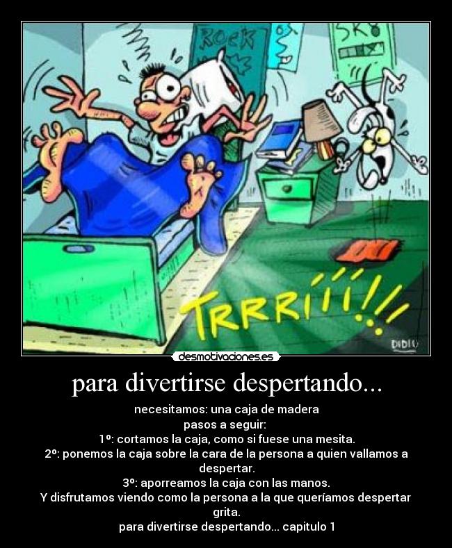 para divertirse despertando... - necesitamos: una caja de madera
pasos a seguir:
1º: cortamos la caja, como si fuese una mesita.
2º: ponemos la caja sobre la cara de la persona a quien vallamos a despertar.
3º: aporreamos la caja con las manos.
Y disfrutamos viendo como la persona a la que queríamos despertar grita.
para divertirse despertando... capitulo 1