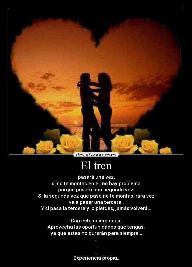 El tren - pasará una vez,
si no te montas en el, no hay problema
porque pasará una segunda vez.
Si la segunda vez que pase no te montas, rara vez
va a pasar una tercera..
Y si pasa la tercera y lo pierdes, jamás volverá...
Con esto quiero decir:
Aprovecha las oportunidades que tengas,
ya que estas no durarán para siempre...
..
..
..
Experiencia propia..
