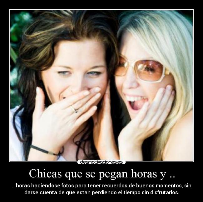 Chicas que se pegan horas y .. - .. horas haciendose fotos para tener recuerdos de buenos momentos, sin
darse cuenta de que estan perdiendo el tiempo sin disfrutarlos.