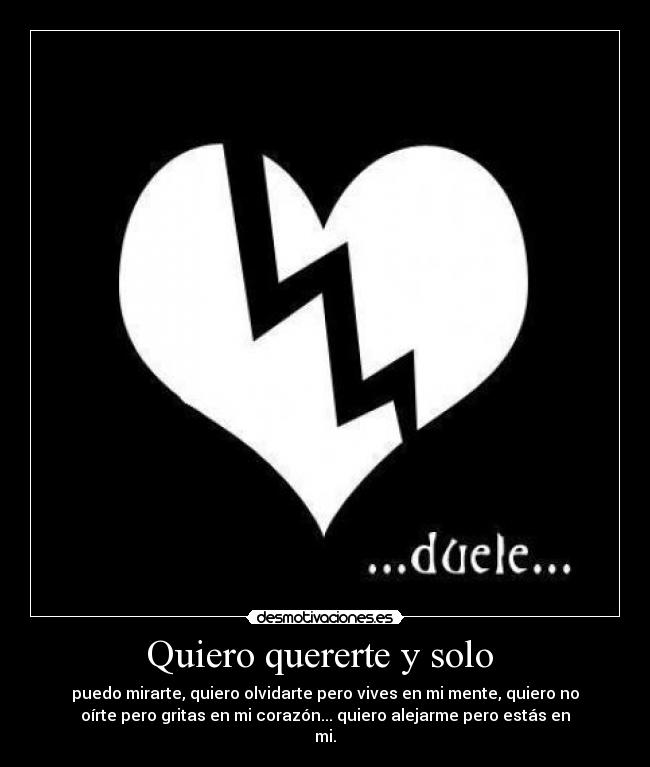 Quiero quererte y solo - puedo mirarte, quiero olvidarte pero vives en mi mente, quiero no
oírte pero gritas en mi corazón... quiero alejarme pero estás en
mi.
