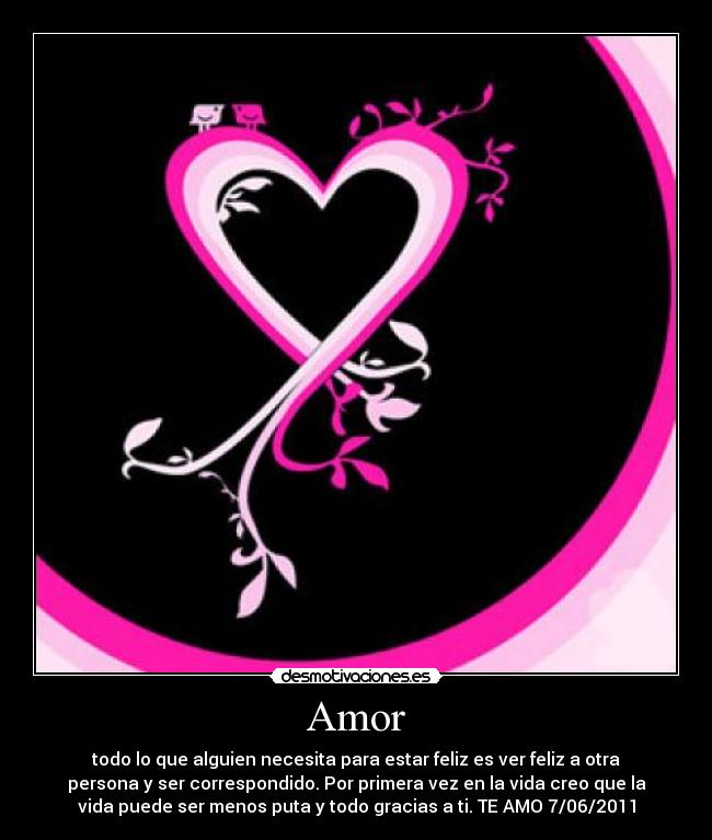 Amor - todo lo que alguien necesita para estar feliz es ver feliz a otra
persona y ser correspondido. Por primera vez en la vida creo que la
vida puede ser menos puta y todo gracias a ti. TE AMO 7/06/2011
