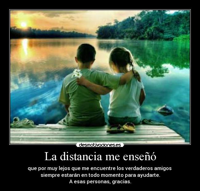 La distancia me enseñó - que por muy lejos que me encuentre los verdaderos amigos 
siempre estarán en todo momento para ayudarte.
A esas personas, gracias.